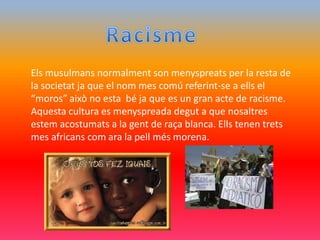 Els musulmans normalment son menyspreats per la resta de
la societat ja que el nom mes comú referint-se a ells el
“moros” això no esta bé ja que es un gran acte de racisme.
Aquesta cultura es menyspreada degut a que nosaltres
estem acostumats a la gent de raça blanca. Ells tenen trets
mes africans com ara la pell més morena.
 