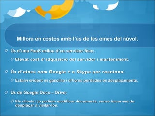 Millora en costos amb l’ús de les eines del núvol.

Ús d’una PaaS enlloc d’un servidor físic:
  Elevat cost d ’adquisició del servidor i manteniment.


Ús d’eines com Google + o Skype per reunions:
  Estalvi evident en gasolina i d’hores perdudes en desplaçaments.


Ús de Google Docs – Drive:
  Els clients i jo podíem modificar documents, sense haver-me de
  desplaçar a visitar-los.
 