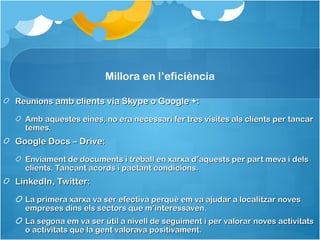 Millora en l’eficiència

Reunions amb clients via Skype o Google +:

  Amb aquestes eines, no era necessari fer tres visites als clients per tancar
  temes.
Google Docs – Drive:
  Enviament de documents i treball en xarxa d’aquests per part meva i dels
  clients. Tancant acords i pactant condicions.
LinkedIn, Twitter:
  La primera xarxa va ser efectiva perquè em va ajudar a localitzar noves
  empreses dins els sectors que m’interessaven.
  La segona em va ser útil a nivell de seguiment i per valorar noves activitats
  o activitats que la gent valorava positivament.
 