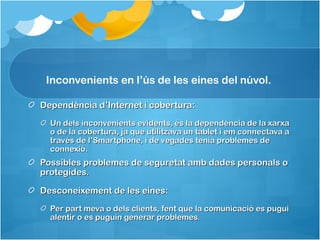 Inconvenients en l’ús de les eines del núvol.

Dependència d’Internet i cobertura:
  Un dels inconvenients evidents, és la dependència de la xarxa
  o de la cobertura, ja que utilitzava un tablet i em connectava a
  través de l’Smartphone, i de vegades tenia problemes de
  connexió.
Possibles problemes de seguretat amb dades personals o
protegides.

Desconeixement de les eines:
  Per part meva o dels clients, fent que la comunicació es pugui
  alentir o es puguin generar problemes.
 