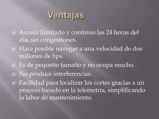    Acceso ilimitado y continuo las 24 horas del
    día, sin congestiones.
   Hace posible navegar a una velocidad de dos
    millones de bps.
   Es de pequeño tamaño y no ocupa mucho.
   No produce interferencias.
   Facilidad para localizar los cortes gracias a un
    proceso basado en la telemetría, simplificando
    la labor de mantenimiento.
 