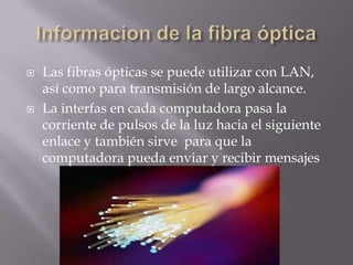    Las fibras ópticas se puede utilizar con LAN,
    así como para transmisión de largo alcance.
   La interfas en cada computadora pasa la
    corriente de pulsos de la luz hacia el siguiente
    enlace y también sirve para que la
    computadora pueda enviar y recibir mensajes
 