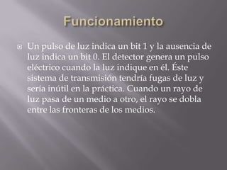    Un pulso de luz indica un bit 1 y la ausencia de
    luz indica un bit 0. El detector genera un pulso
    eléctrico cuando la luz indique en él. Éste
    sistema de transmisión tendría fugas de luz y
    sería inútil en la práctica. Cuando un rayo de
    luz pasa de un medio a otro, el rayo se dobla
    entre las fronteras de los medios.
 