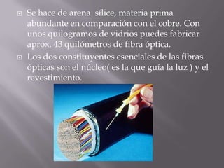    Se hace de arena sílice, materia prima
    abundante en comparación con el cobre. Con
    unos quilogramos de vidrios puedes fabricar
    aprox. 43 quilómetros de fibra óptica.
   Los dos constituyentes esenciales de las fibras
    ópticas son el núcleo( es la que guía la luz ) y el
    revestimiento.
 