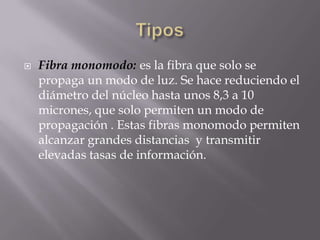    Fibra monomodo: es la fibra que solo se
    propaga un modo de luz. Se hace reduciendo el
    diámetro del núcleo hasta unos 8,3 a 10
    micrones, que solo permiten un modo de
    propagación . Estas fibras monomodo permiten
    alcanzar grandes distancias y transmitir
    elevadas tasas de información.
 