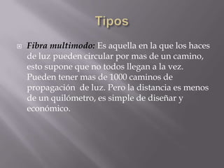    Fibra multimodo: Es aquella en la que los haces
    de luz pueden circular por mas de un camino,
    esto supone que no todos llegan a la vez.
    Pueden tener mas de 1000 caminos de
    propagación de luz. Pero la distancia es menos
    de un quilómetro, es simple de diseñar y
    económico.
 