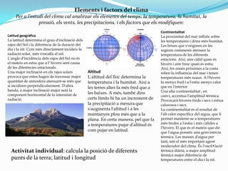 Elements i factors del clima
     Per a l'estudi del clima cal analitzar els elements del temps: la temperatura, la humitat, la
                 pressió, els vents, les precipitacions, i els factors que els modifiquen:
                                                                                       Continentalitat
Latitud geogràfica                                                                     La proximitat del mar influïx sobre
La latitud determina el grau d'inclinació dels                                         les temperatures i dóna més humitat.
rajos del Sol i la diferència de la duració del                                        Les brises que s'originen en les
dia i la nit. Com més directament incideix la                                          regions costaneres atenuen la
radiació solar, més s'escalfa el sòl.                                                  temperatura de les diferents
L'angle d'incidència dels rajos del Sol no és                                          estacions. Així, aire càlid quan és
el mateix en estiu que a l' hivern sent causa                                          hivern i aire fresc quan és estiu.
de les diferències estacionals.                                                        Així, les zones pròximes a la costa
Una major inclinació en els rajos solars          Altitud                              reben la influència del mar i tenen
provoca que estos hagen de travessar major        L'altitud del lloc determina la      temperatures més suaus. A l'hivern
quantitat de atmosfera atenuant-se més que        temperatura i la humitat. Així a     fa menys fred i a l'estiu menys calor
si incidiren perpendicularment. D'altra                                                que en l'interior.
                                                  les terres altes fa més fred que a
banda, a major inclinació major serà la                                                Una alta continentalitat , en
component horitzontal de la intensitat de         les baixes. A més, també dins
                                                                                       canvi, accentua l'amplitud tèrmica.
radiació.                                         certs límits hi ha un increment de   Provocarà hiverns freds i secs i estius
                                                  la precipitació a mesura que         calorosos i secs.
                                                  s'augmenta l'altitud i a les         La continentalitat és el resultat de
                                                  muntanyes plou més que a la          l'alt calor específica del aigua, que li
                                                  plana. En certa manera, pel que fa   permet mantenir-se a temperatures
                                                  a temperatures pujar d'altitud és    més fredes a l'estiu i més càlides a
                                                                                       l'hivern. El que és el mateix que dir
                                                  com pujar en latitud.                que l'aigua posseïx una gran inèrcia
                                                                                       tèrmica. Les masses d'aigua per
                                                                                       tant, són el més important agent
                                                                                       moderador del clima. És l'oscil•lació
  Activitat individual: calcula la posició de diferents                                tèrmica diària, a major amplitud
                                                                                       tèrmica major diferència de
  punts de la terra; latitud i longitud                                                temperatures entre el dia i la nit.
 