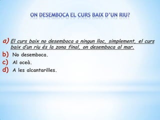 a)   El curs baix no desemboca a ningun lloc, simplement, el curs
     baix d’un riu és la zona final, on desemboca al mar.
b)   No desemboca.
c)   Al oceà.
d)   A les alcantarilles.
 