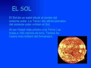 EL SOL El Sol és un estel situat al centre del sistema solar. La Terra i els altres planetes del sistema solar orbiten el Sol.  Al ser l’estel més pròxim a la Terra ( es troba a 150 milions de km). També és l’astre més brillant del firmament. 