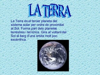 LA TERRA La Terra és el tercer planeta del sistema solar per ordre de proximitat al Sol. Forma part dels planetes terrestres i tel·lúrics. Gira al voltant del Sol al llarg d’una òrbita molt poc excèntrica. 