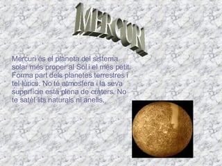 MERCURI Mercuri és el planeta del sistema solar més proper al Sol i el més petit. Forma part dels planetes terrestres i tel·lúrics. No té atmosfera i la seva superfície està plena de cràters. No te satèl·lits naturals ni anells.  