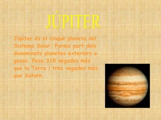 JÚPITER Júpiter és el cinquè planeta del Sistema Solar. Forma part dels denominats planetes exteriors o gasos. Pesa 318 vegades més que la Terra i tres vegades més que Saturn. 