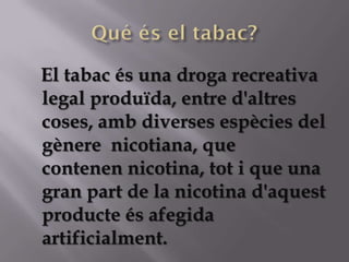 El tabac és una droga recreativa
legal produïda, entre d'altres
coses, amb diverses espècies del
gènere nicotiana, que
contenen nicotina, tot i que una
gran part de la nicotina d'aquest
producte és afegida
artificialment.
 