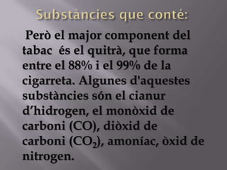Però el major component del
tabac és el quitrà, que forma
entre el 88% i el 99% de la
cigarreta. Algunes d'aquestes
substàncies són el cianur
d’hidrogen, el monòxid de
carboni (CO), diòxid de
carboni (CO2), amoníac, òxid de
nitrogen.
 