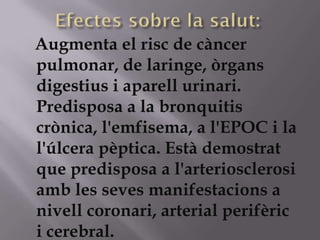 Augmenta el risc de càncer
pulmonar, de laringe, òrgans
digestius i aparell urinari.
Predisposa a la bronquitis
crònica, l'emfisema, a l'EPOC i la
l'úlcera pèptica. Està demostrat
que predisposa a l'arteriosclerosi
amb les seves manifestacions a
nivell coronari, arterial perifèric
i cerebral.
 