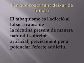El tabaquisme és l'adicció al
tabac a causa de
la nicotina present de manera
natural i sobretot
artificial, precisament per a
potenciar l'efecte addictiu.
 