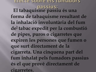 El tabaquisme passiu és una
forma de tabaquisme resultant de
la inhalació involuntària del fum
de] tabac expedit per la combustió
de pipes, puros o cigarretes que
expiren les persones que fumen o
que surt directament de la
cigarreta. Una cinquena part del
fum inhalat pels fumadors passius
és el que prové directament de
cigarretes.
 