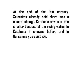 At the end of the last century.
Scientists already said there was a
climate change. Catalonia now is a little
smaller because of the rising water. In
Catalonia it smowed before and in
Barcelona you could ski.
 