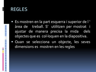 REGLES

 Es mostren en la part esquerra i superior de l ‘
  àrea de treball. S’ utilitzen per mostrat i
  ajustar de manera precisa la mida dels
  objectes que es col·loquen en la diapositiva.
 Quan se selecciona un objecte, les seves
  dimensions es mostren en les regles
 
