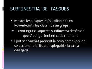 SUBFINESTRA DE TASQUES

 Mostra les tasques més utilitzades en
  PowerPoint i les classifica en grups.
  L contingut d’ aquesta subfinestra depèn del
        que s’ estigui fent en cada moment
 I pot ser canviat prenent la seva part superior i
  seleccionant la llista desplegable la tasca
  desitjada
 