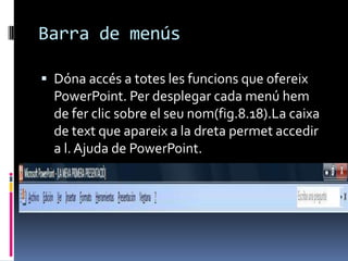 Barra de menús

 Dóna accés a totes les funcions que ofereix
  PowerPoint. Per desplegar cada menú hem
  de fer clic sobre el seu nom(fig.8.18).La caixa
  de text que apareix a la dreta permet accedir
  a l. Ajuda de PowerPoint.
 