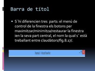 Barra de títol

 S`hi diferencien tres parts: el menú de
  control de la finestra els botons per
  maximitzar/minimitza/restaurar la finestra
  ien la seva part central, el nom la qual s´ està
  treballant entre claudàtors/flg.8.17/.
 