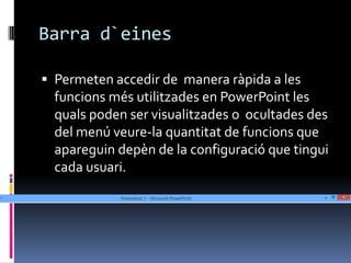 Barra d`eines

 Permeten accedir de manera ràpida a les
  funcions més utilitzades en PowerPoint les
  quals poden ser visualitzades o ocultades des
  del menú veure-la quantitat de funcions que
  apareguin depèn de la configuració que tingui
  cada usuari.
 