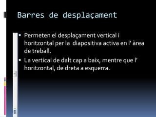 Barres de desplaçament

 Permeten el desplaçament vertical i
  horitzontal per la diapositiva activa en l’ àrea
  de treball.
 La vertical de dalt cap a baix, mentre que l’
  horitzontal, de dreta a esquerra.
 