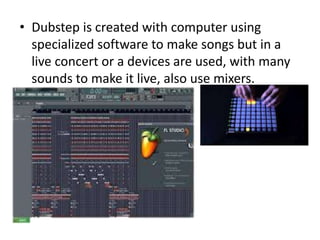• Dubstep is created with computer using
specialized software to make songs but in a
live concert or a devices are used, with many
sounds to make it live, also use mixers.
 