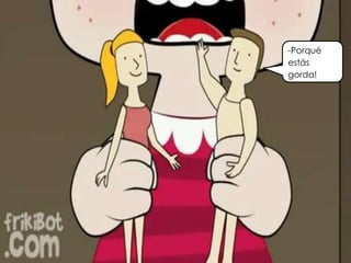 -Porqué
estás
gorda!
 