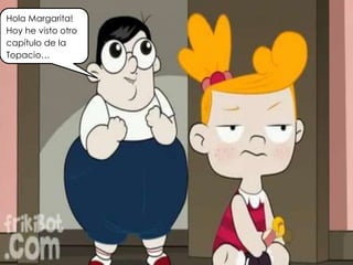 Hola Margarita!
Hoy he visto otro
capítulo de la
Topacio…
 
