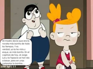 Mi madre decía que era la
novela más bonita de todo
los tiempos. Y es
verdad, yo la he visto y
esque, es más bonita. En el
capítulo de hoy, el Jorge
Luís y la Topacio se han ido
a besar, pero en unas
cataratas to bonitas…
 