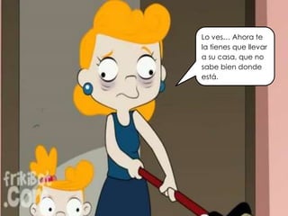 Lo ves… Ahora te
la tienes que llevar
a su casa, que no
sabe bien donde
está.
 