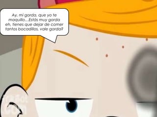 Ay, mi gorda, que yo te
maquillo…Estás muy gorda
eh, tienes que dejar de comer
tantos bocadillos, vale gorda?
 