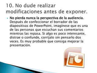 

No pierda nunca la perspectiva de la audiencia.
Después de confeccionar el borrador de las
diapositivas de PowerPoint, imagínese que es una
de las personas que escuchan sus comentarios
mientras las repasa. Si algo es poco interesante,
distrae o confunde, corríjalo sin pensarlo dos
veces. Es muy probable que consiga mejorar la
presentación.

 
