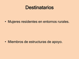 Destinatarios
• Mujeres residentes en entornos rurales.

• Miembros de estructuras de apoyo.

 