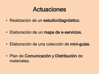 Actuaciones
• Realización de un estudio/diagnóstico.
• Elaboración de un mapa de e-servicios.

• Elaboración de una colección de mini-guías.
• Plan de Comunicación y Distribución de
materiales.

 