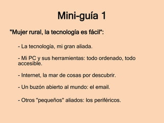 Mini-guía 1
"Mujer rural, la tecnología es fácil“:
- La tecnología, mi gran aliada.
- Mi PC y sus herramientas: todo ordenado, todo
accesible.
- Internet, la mar de cosas por descubrir.
- Un buzón abierto al mundo: el email.

- Otros "pequeños" aliados: los periféricos.

 