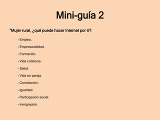 Mini-guía 2
"Mujer rural, ¿qué puede hacer Internet por ti?:
- Empleo.
- Empresarialidad.
- Formación.
- Vida cotidiana.

- Salud.
- Vida en pareja.
- Conciliación.
- Igualdad.
- Participación social.
- Inmigración.

 