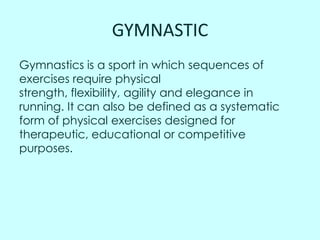 GYMNASTIC
Gymnastics is a sport in which sequences of
exercises require physical
strength, flexibility, agility and elegance in
running. It can also be defined as a systematic
form of physical exercises designed for
therapeutic, educational or competitive
purposes.

 