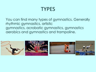 TYPES
You can find many types of gymnastics. Generally
rhythmic gymnastics, artistic
gymnastics, acrobatic gymnastics, gymnastics
aerobics and gymnastics and trampoline.

 