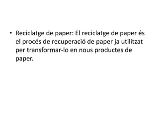 • Reciclatge de paper: El reciclatge de paper és
el procés de recuperació de paper ja utilitzat
per transformar-lo en nous productes de
paper.
 
