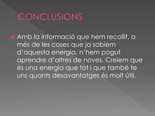  Amb la informació que hem recollit, a
més de les coses que ja sabíem
d’aquesta energia, n’hem pogut
aprendre d’altres de noves. Creiem que
és una energia que tot i que també te
uns quants desavantatges és molt útil.
 