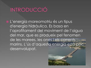  L’energia mareomotriu és un tipus
d'energia hidràulica. Es basa en
l’aprofitament del moviment de l’aigua
del mar, que es produeix pel fenomen
de les marees, les ones i els corrents
marins. L’ús d’aquesta energia està poc
desenvolupat.
 