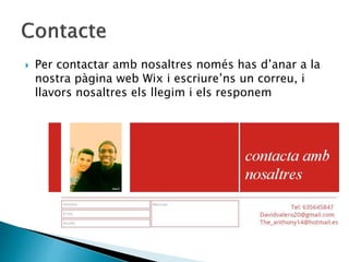  Per contactar amb nosaltres només has d’anar a la
nostra pàgina web Wix i escriure’ns un correu, i
llavors nosaltres els llegim i els responem
 