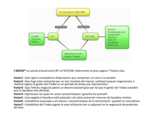 L'IBEX35® es calcula d’acord amb CAT i el NTCCISB i determinen el preu segons 7 factors clau.
Factor1 : Que siguin conseqüència d’operacions que comporten un canvi a la societat.
Factor2 : Que hagi estat contractat per un únic membre del mercat, realitzant poques negociacions o
realitzat segons el gestor del l’índex en un període de temps poc representatiu.
Factor3 : Que l’efectiu negociat pateixi un descens bastant gran per tal que el gestor de l’índex consideri
que la liquidesa està afectada.
Factor4 : Operacions les quals les seves característiques i garantia ho aconselli.
Factor5 : Una vegada la liquidesa està avaluada i els valors presentin mesures de liquidesa similars.
Factor6 : L’estadística associada a els volums i característiques de la contractació i qualitat no coincideixin.
Factor7 : L’estabilitat del l’índex segons la seva utilització com a subjacent en la negociació de productes
derivats.
 