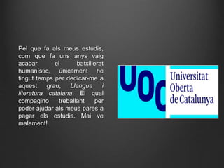 Pel que fa als meus estudis,
com que fa uns anys vaig
acabar el batxillerat
humanístic, únicament he
tingut temps per dedicar-me a
aquest grau, Llengua i
literatura catalana. El qual
compagino treballant per
poder ajudar als meus pares a
pagar els estudis. Mai ve
malament!
 