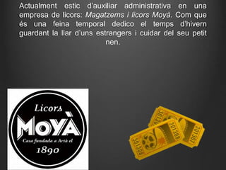 Actualment estic d’auxiliar administrativa en una
empresa de licors: Magatzems i licors Moyà. Com que
és una feina temporal dedico el temps d’hivern
guardant la llar d’uns estrangers i cuidar del seu petit
nen.
 