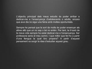 L’objectiu principal dels meus estudis és poder arribar a
dedicar-me a l’ensenyança d’adolescents o adults, encara
que avui dia no sigui una feina amb moltes oportunitats.
Sempre he pensat que la sort de molts és poder ensenyar als
altres allò que un no sap o bé no entén. Per tant, la il·lusió de
la meva vida sempre ha estat dedicar-me a l’ensenyança. Ser
professora seria el meu somni. I que millor que fer-ho a partir
d’una llengua la qual tinc propera? A partir d’aquest
pensament va sorgir la idea d’estudiar aquest grau.
 