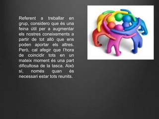 Referent a treballar en
grup, considero que és una
feina útil per a augmentar
els nostres coneixements a
partir de tot allò que ens
poden aportar els altres.
Però, cal afegir que l’hora
de coincidir tots en un
mateix moment és una part
dificultosa de la tasca. Això
sí, només quan és
necessari estar tots reunits.
 